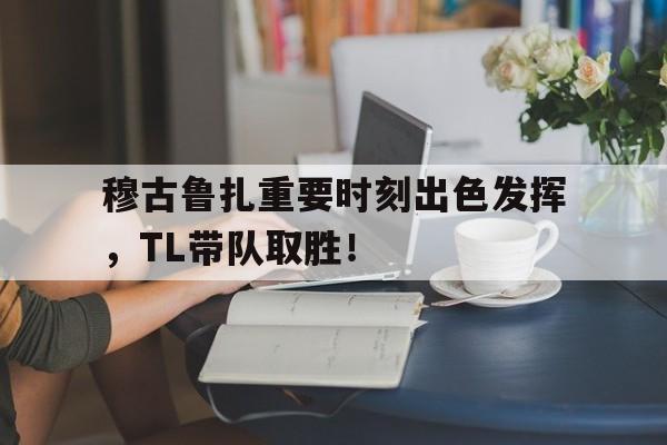 关于穆古鲁扎重要时刻出色发挥，TL带队取胜！的信息星空体育官网下载入口